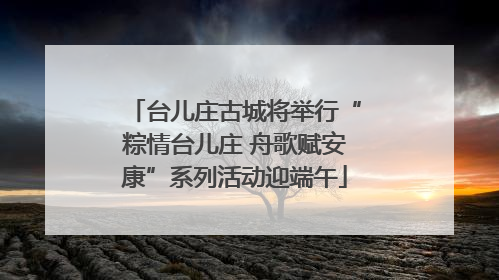 台儿庄古城将举行“粽情台儿庄 舟歌赋安康”系列活动迎端午