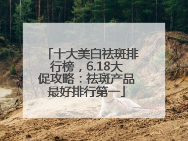 十大美白祛斑排行榜，6.18大促攻略：祛斑产品最好排行第一
