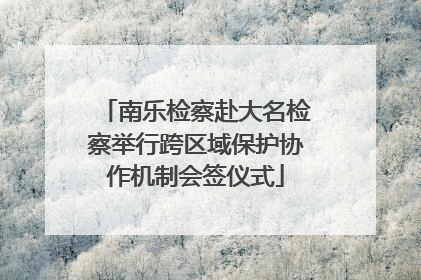 南乐检察赴大名检察举行跨区域保护协作机制会签仪式