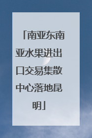 南亚东南亚水果进出口交易集散中心落地昆明