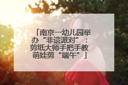 南京一幼儿园举办“非遗派对”：剪纸大师手把手教萌娃剪“端午”