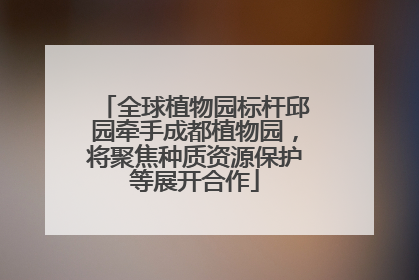 全球植物园标杆邱园牵手成都植物园，将聚焦种质资源保护等展开合作