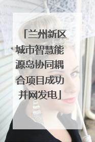 兰州新区城市智慧能源岛协同耦合项目成功并网发电