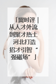 冀时评｜从人才外流到聚才热土 河北打造招才引智“强磁场”