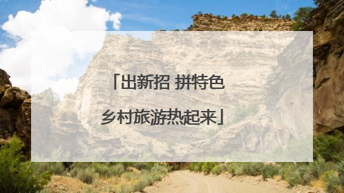 出新招 拼特色 乡村旅游热起来