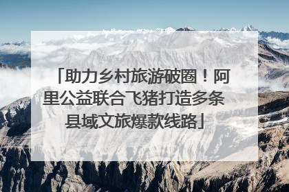 助力乡村旅游破圈！阿里公益联合飞猪打造多条县域文旅爆款线路