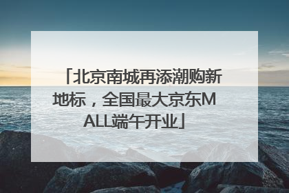 北京南城再添潮购新地标,全国最大京东MALL端午开业
