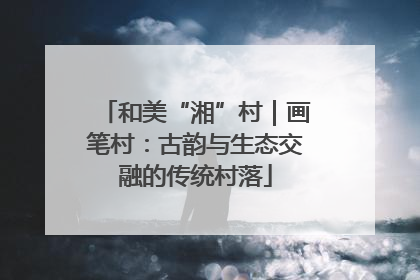 和美“湘”村｜画笔村：古韵与生态交融的传统村落