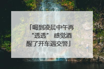 喝到凌晨中午再“透透” 感觉酒醒了开车遇交警