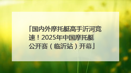 国内外摩托艇高手沂河竞速！2025年中国摩托艇公开赛（临沂站）开幕