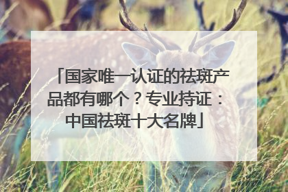 国家唯一认证的祛斑产品都有哪个？专业持证：中国祛斑十大名牌