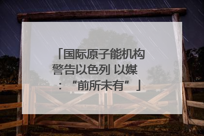 国际原子能机构警告以色列 以媒：“前所未有”