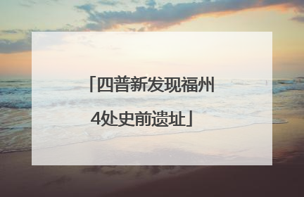 四普新发现福州4处史前遗址