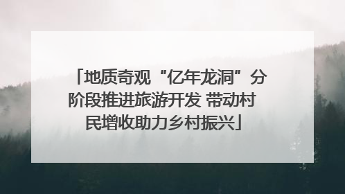 地质奇观“亿年龙洞”分阶段推进旅游开发 带动村民增收助力乡村振兴
