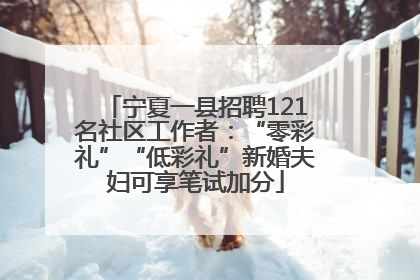 宁夏一县招聘121名社区工作者：“零彩礼”“低彩礼”新婚夫妇可享笔试加分