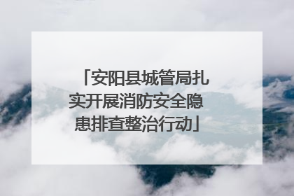 安阳县城管局扎实开展消防安全隐患排查整治行动