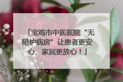 宝鸡市中医医院“无陪护病房”让患者更安心、家属更放心！