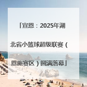 宣恩：2025年湖北省小篮球超级联赛（恩施赛区）圆满落幕