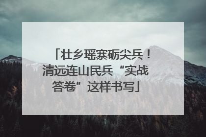 壮乡瑶寨砺尖兵！清远连山民兵“实战答卷”这样书写