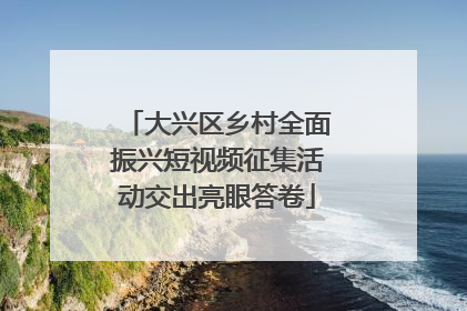 大兴区乡村全面振兴短视频征集活动交出亮眼答卷