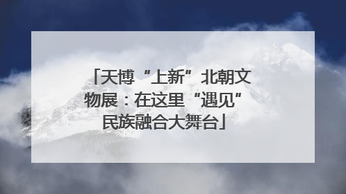 天博“上新”北朝文物展：在这里“遇见”民族融合大舞台