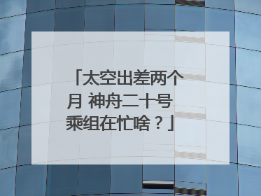 太空出差两个月 神舟二十号乘组在忙啥？