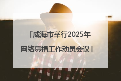 威海市举行2025年网络募捐工作动员会议