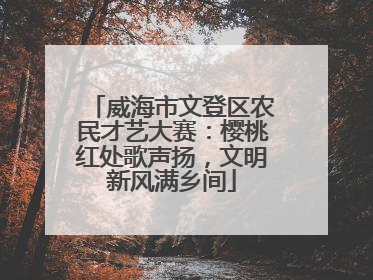 威海市文登区农民才艺大赛：樱桃红处歌声扬，文明新风满乡间