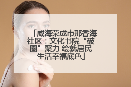 威海荣成市那香海社区：文化书院“破圈”聚力 绘就居民生活幸福底色