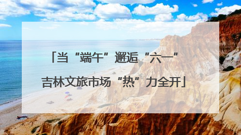 当“端午”邂逅“六一” 吉林文旅市场“热”力全开