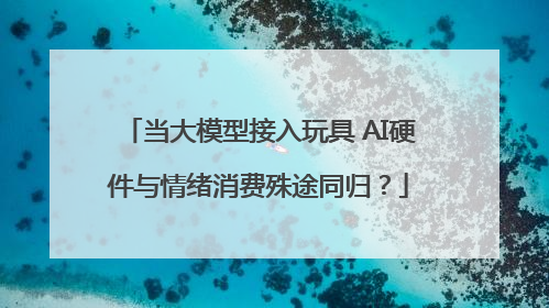 当大模型接入玩具 AI硬件与情绪消费殊途同归？