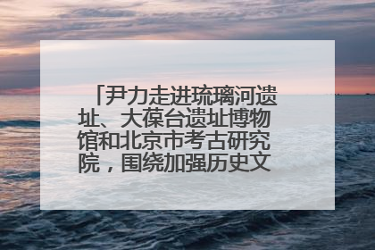 尹力走进琉璃河遗址、大葆台遗址博物馆和北京市考古研究院，围绕加强历史文化名城保护调研