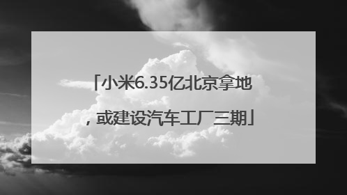 小米6.35亿北京拿地，或建设汽车工厂三期