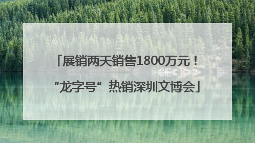 展销两天销售1800万元！“龙字号”热销深圳文博会