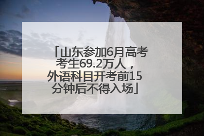 山东参加6月高考考生69.2万人，外语科目开考前15分钟后不得入场
