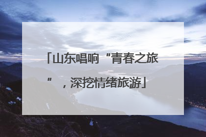 山东唱响“青春之旅”，深挖情绪旅游