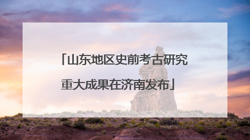 山东地区史前考古研究重大成果在济南发布