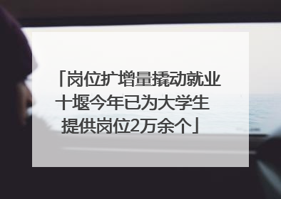 岗位扩增量撬动就业 十堰今年已为大学生提供岗位2万余个