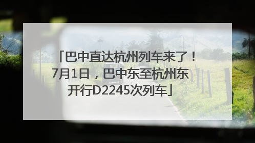 巴中直达杭州列车来了！7月1日，巴中东至杭州东开行D2245次列车
