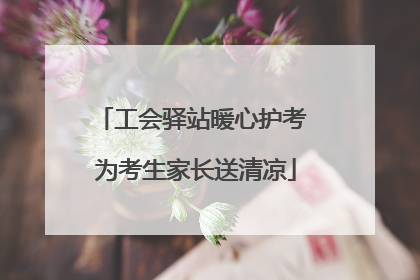 工会驿站暖心护考 为考生家长送清凉