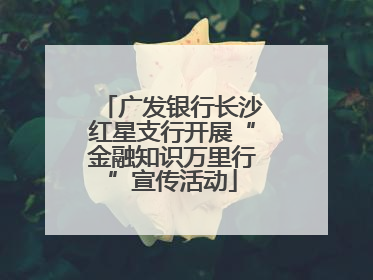 广发银行长沙红星支行开展“金融知识万里行”宣传活动