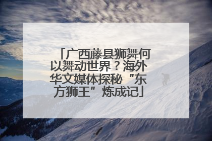 广西藤县狮舞何以舞动世界？海外华文媒体探秘“东方狮王”炼成记