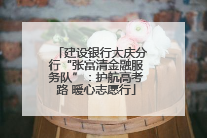 建设银行大庆分行“张富清金融服务队”：护航高考路 暖心志愿行