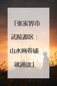 张家界市武陵源区：山水画卷铺就通途