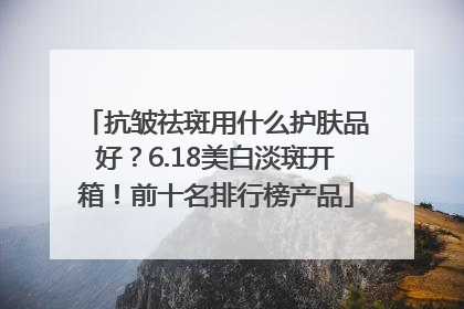 抗皱祛斑用什么护肤品好？6.18美白淡斑开箱！前十名排行榜产品