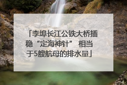 李埠长江公铁大桥插稳“定海神针” 相当于5艘航母的排水量