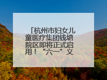 杭州市妇女儿童医疗集团钱塘院区即将正式启用！“六一”义诊活动来啦