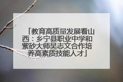 教育高质量发展看山西：乡宁县职业中学和紫砂大师吴志文合作培养高素质技能人才