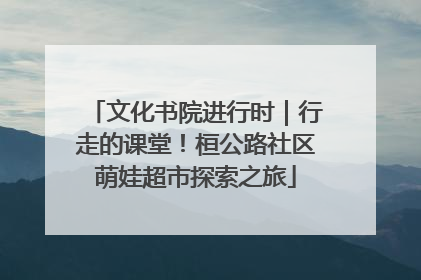 文化书院进行时｜行走的课堂！桓公路社区萌娃超市探索之旅