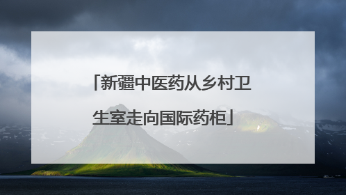 新疆中医药从乡村卫生室走向国际药柜